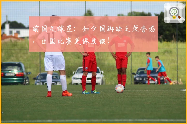 前国足球星：如今国脚缺乏荣誉感，出国比赛更像度假！
