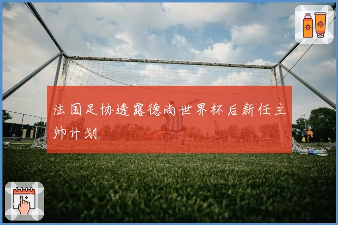 法国足协透露德尚世界杯后新任主帅计划