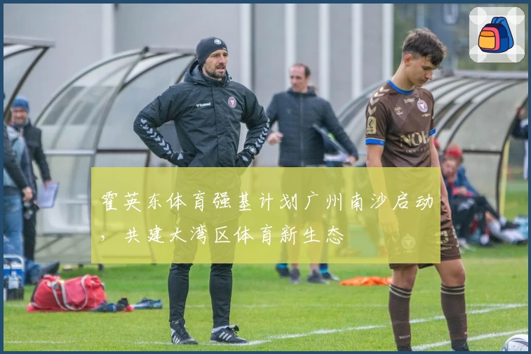 霍英东体育强基计划广州南沙启动，共建大湾区体育新生态