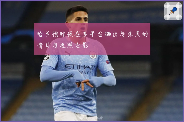 哈兰德昨夜在多平台晒出与朱贝的昔日与近照合影