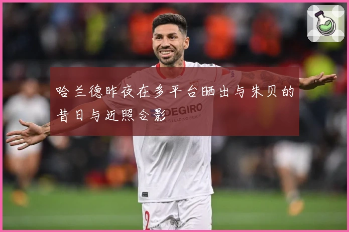 哈兰德昨夜在多平台晒出与朱贝的昔日与近照合影