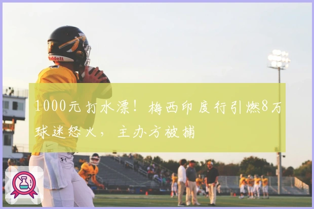 1000元打水漂！梅西印度行引燃8万球迷怒火，主办方被捕