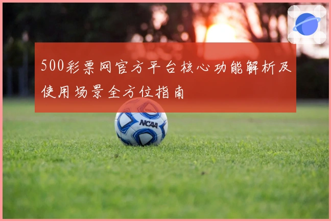 500彩票网官方平台核心功能解析及使用场景全方位指南