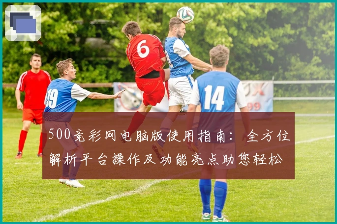 500竞彩网电脑版使用指南：全方位解析平台操作及功能亮点助您轻松上手