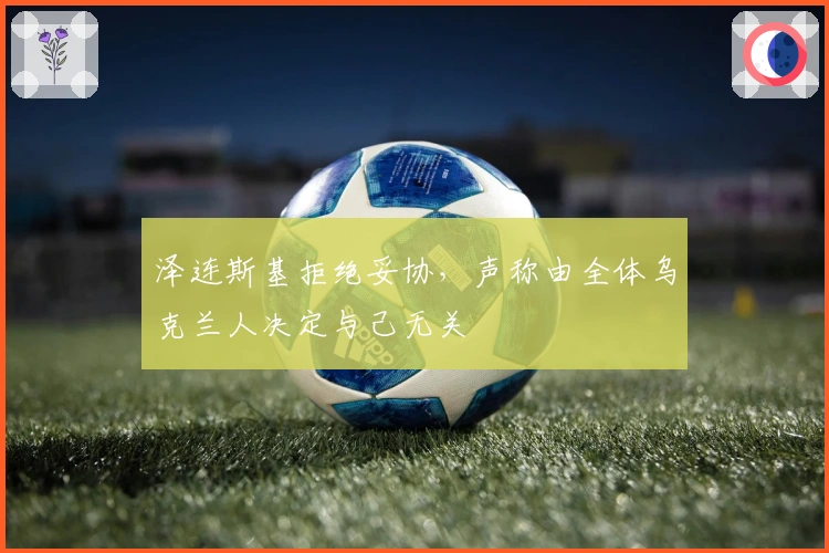 泽连斯基拒绝妥协，声称由全体乌克兰人决定与己无关