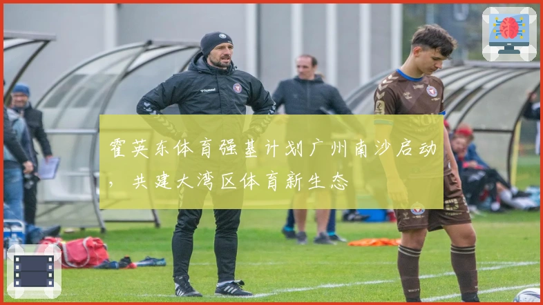 霍英东体育强基计划广州南沙启动，共建大湾区体育新生态