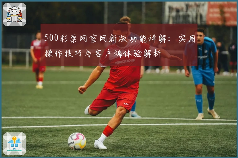 500彩票网官网新版功能详解:实用操作技巧与客户端体验解析