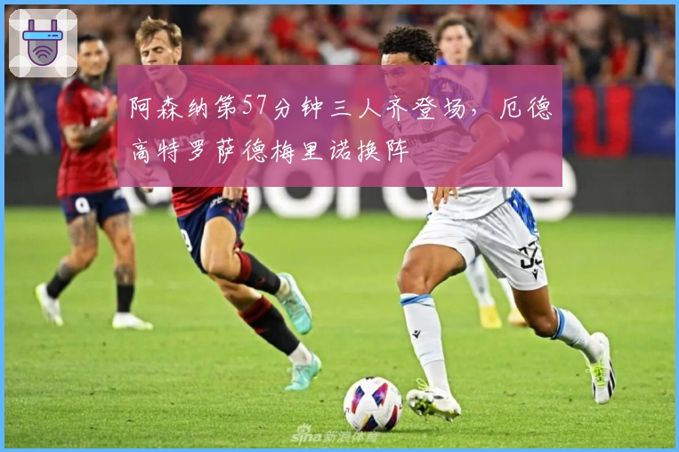 阿森纳第57分钟三人齐登场，厄德高特罗萨德梅里诺换阵