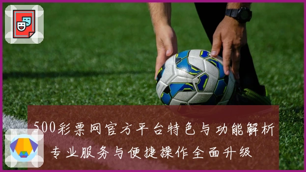500彩票网官方平台特色与功能解析：专业服务与便捷操作全面升级